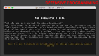 DESAFIOS DA SEGURANÇA DA
INFORMAÇÃO
DEFENSIVE PROGRAMMING
Não reinvente a roda
Você não usa um framework (ou micro framework)?
Bem, você gosta de fazer um trabalho extra sem motivo, parabéns! Não se
trata apenas de frameworks, mas também de novos recursos nos quais você
poderia facilmente usar algo que já existe, bem testado, confiável por
milhares de desenvolvedores e estável , em vez de criar algo sozinho
apenas por causa disso. As únicas razões pelas quais você deve construir
algo por si mesmo é que você precisa de algo que não existe ou que
existe, mas não se encaixa nas suas necessidades (mau desempenho, falta
de recursos, etc.)
Isso é o que é chamado de reutilização de código inteligente. Abrace
isso!!!
 