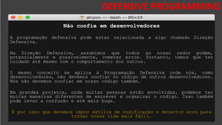 DESAFIOS DA SEGURANÇA DA
INFORMAÇÃO
DEFENSIVE PROGRAMMING
Não confie em desenvolvedores
A programação defensiva pode estar relacionada a algo chamado Direção
Defensiva.
Na Direção Defensiva, assumimos que todos ao nosso redor podem,
potencialmente e possivelmente, cometer erros. Portanto, temos que ter
cuidado até mesmo com o comportamento dos outros.
O mesmo conceito se aplica à Programação Defensiva onde nós, como
desenvolvedores, não devemos confiar no código de outros desenvolvedores.
Nós não devemos confiar em nosso código também.
Em grandes projetos, onde muitas pessoas estão envolvidas, podemos ter
muitas maneiras diferentes de escrever e organizar o código. Isso também
pode levar a confusão e até mais bugs.
É por isso que devemos impor estilos de codificação e detector erro para
tornar nossa vida mais fácil.
 