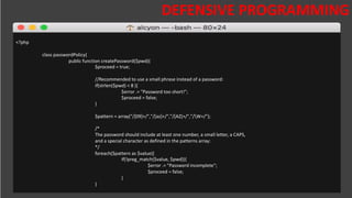 DESAFIOS DA SEGURANÇA DA
INFORMAÇÃO
DEFENSIVE PROGRAMMING
<?php
class passwordPolicy{
public function createPassword($pwd){
$proceed = true;
//Recommended to use a small phrase instead of a password:
if(strlen($pwd) < 8 ){
$error .= "Password too short!";
$proceed = false;
}
$pattern = array("/[09]+/","/[az]+/","/[AZ]+/","/W+/");
/*
The password should include at least one number, a small letter, a CAPS,
and a special character as defined in the patterns array:
*/
foreach($pattern as $value){
if(!preg_match($value, $pwd)){
$error .= "Password incomplete";
$proceed = false;
}
}
 