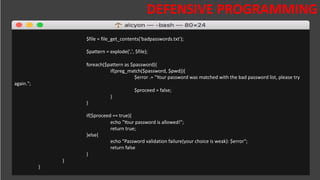 DESAFIOS DA SEGURANÇA DA
INFORMAÇÃO
DEFENSIVE PROGRAMMING
$file = file_get_contents('badpasswords.txt');
$pattern = explode(',', $file);
foreach($pattern as $password){
if(preg_match($password, $pwd)){
$error .= "Your password was matched with the bad password list, please try
again.";
$proceed = false;
}
}
if($proceed == true){
echo "Your password is allowed!";
return true;
}else{
echo "Password validation failure(your choice is weak): $error";
return false
}
}
}
 