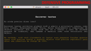 DESAFIOS DA SEGURANÇA DA
INFORMAÇÃO
DEFENSIVE PROGRAMMING
Escrever testes
Eu ainda preciso dizer isso?
Escrever testes unitários ajudará você a aderir a princípios comuns, como
Alta Coesão, Responsabilidade Única, Baixo Acoplamento e composição de
objetos corretos. Ele ajuda você não só a testar o caso de unidade
pequena de trabalho, mas também a maneira como você estruturou seu
objeto.
Na verdade, você verá claramente ao testar suas pequenas funções quantos
casos você precisa testar e quantos objetos você precisa reproduzir para
obter uma cobertura de código de 100%.
 