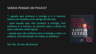 VAMOS PENSAR UM POUCO?
“- aquele que conhece o inimigo e a si mesmo,
lutará cem batalhas sem perigo de derrota;
- para aquele que não conhece o inimigo, mas
conhece a si mesmo, as chances para a vitória ou
para a derrota serão iguais;
- aquele que não conhece nem o inimigo e nem a si
próprio, será derrotado em todas as batalhas.”
Sun Tzu (A arte da Guerra)
 