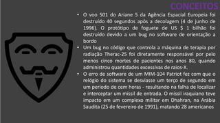 DESAFIOS DA SEGURANÇA DA
INFORMAÇÃO
CONCEITOS
• O voo 501 do Ariane 5 da Agência Espacial Europeia foi
destruído 40 segundos após a decolagem (4 de junho de
1996). O protótipo de foguete de US $ 1 bilhão foi
destruído devido a um bug no software de orientação a
bordo
• Um bug no código que controla a máquina de terapia por
radiação Therac-25 foi diretamente responsável por pelo
menos cinco mortes de pacientes nos anos 80, quando
administrou quantidades excessivas de raios-X.
• O erro de software de um MIM-104 Patriot fez com que o
relógio do sistema se desviasse um terço de segundo em
um período de cem horas - resultando na falha de localizar
e interceptar um míssil de entrada. O míssil iraquiano teve
impacto em um complexo militar em Dhahran, na Arábia
Saudita (25 de fevereiro de 1991), matando 28 americanos
 