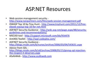 ASP.NET Resources
• Web session management security -
http://www.isecpartners.com/files/web-session-management.pdf
• OWASP Top 10 by Troy Hunt - http://www.troyhunt.com/2011/12/free-
ebook-owasp-top-10-for-net.html
• ASP.NET Security Guidance - http://wiki.asp.net/page.aspx/48/security-
guidelines-and-recommendations/
• MSCASI tool - http://support.microsoft.com/kb/954476
• AntiXSS Toolkit - http://wpl.codeplex.com/
• ASP.NET Security Guidance -
http://blogs.msdn.com/b/nunoc/archive/2006/03/04/543631.aspx
• Advice from SDL -
http://blogs.msdn.com/b/sdl/archive/2008/05/15/giving-sql-injection-
the-respect-it-deserves.aspx
• ASafaWeb - http://www.asafeweb.com
 
