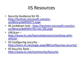 IIS Resources
• Security Guidance for IIS -
http://technet.microsoft.com/en-
us/library/dd450371.aspx
• IIS Lockdown tool - http://technet.microsoft.com/en-
us/library/dd450372(v=ws.10).aspx
• URLScan –
http://www.iis.net/learn/extensions/working-with-
urlscan
• IIS Configuring security -
http://learn.iis.net/page.aspx/88/configuring-security/
• IIS Security Tools -
http://www.iis.net/community/Security
 