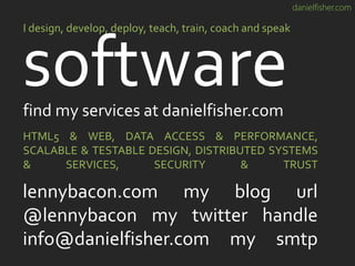 danielfisher.com
software
I design, develop, deploy, teach, train, coach and speak
HTML5 & WEB, DATA ACCESS & PERFORMANCE,
SCALABLE & TESTABLE DESIGN, DISTRIBUTED SYSTEMS
& SERVICES, SECURITY & TRUST
lennybacon.com my blog url
@lennybacon my twitter handle
info@danielfisher.com my smtp
find my services at danielfisher.com
 