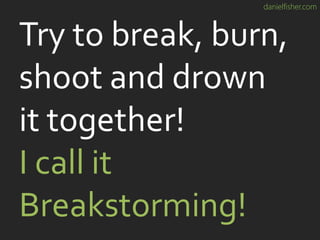 danielfisher.com
Try to break, burn,
shoot and drown
it together!
I call it
Breakstorming!
 