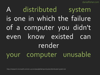 danielfisher.com
A distributed system
is one in which the failure
of a computer you didn't
even know existed can
render
your computer unusable
http://research.microsoft.com/en-us/um/people/lamport/pubs/distributed-system.txt
 