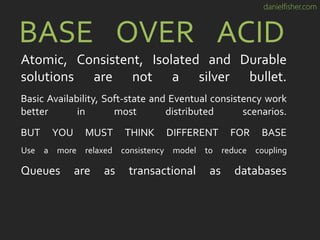 danielfisher.com
BASE OVER ACID
Atomic, Consistent, Isolated and Durable
solutions are not a silver bullet.
Basic Availability, Soft-state and Eventual consistency work
better in most distributed scenarios.
BUT YOU MUST THINK DIFFERENT FOR BASE
Use a more relaxed consistency model to reduce coupling
Queues are as transactional as databases
 