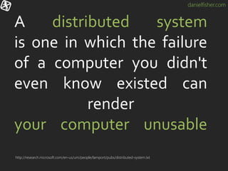 danielfisher.com
A distributed system
is one in which the failure
of a computer you didn't
even know existed can
render
your computer unusable
http://research.microsoft.com/en-us/um/people/lamport/pubs/distributed-system.txt
 