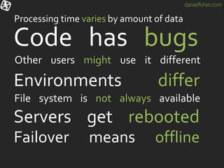 danielfisher.com
Servers get rebooted
Code has bugs
Other users might use it different
Failover means offline
Processing time varies by amount of data
Environments differ
File system is not always available
 