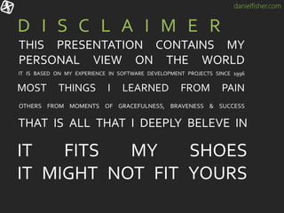 danielfisher.com
THAT IS ALL THAT I DEEPLY BELEVE IN
D I S C L A I M E R
IT FITS MY SHOES
IT MIGHT NOT FIT YOURS
THIS PRESENTATION CONTAINS MY
PERSONAL VIEW ON THE WORLD
IT IS BASED ON MY EXPERIENCE IN SOFTWARE DEVELOPMENT PROJECTS SINCE 1996
MOST THINGS I LEARNED FROM PAIN
OTHERS FROM MOMENTS OF GRACEFULNESS, BRAVENESS & SUCCESS
 