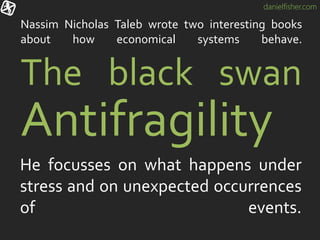 danielfisher.com
Nassim Nicholas Taleb wrote two interesting books
about how economical systems behave.
He focusses on what happens under
stress and on unexpected occurrences
of events.
The black swan
Antifragility
 
