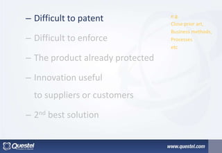 e.g.
Close prior art,
Business methods,
Processes
etc
– Difficult to patent
– Difficult to enforce
– The product already protected
– Innovation useful
to suppliers or customers
– 2nd best solution
 