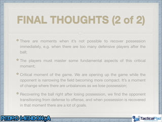 FINAL THOUGHTS (2 of 2)
There are moments when it’s not possible to recover possession
immediately, e.g. when there are too many defensive players after the
ball;

The players must master some fundamental aspects of this critical
moment;

Critical moment of the game. We are opening up the game while the
opponent is narrowing the ﬁeld becoming more compact. It’s a moment
of change where there are unbalances as we lose possession;

Recovering the ball right after losing possession, we ﬁnd the opponent
transitioning from defense to oﬀense, and when possession is recovered
in that moment there are a lot of goals.
 