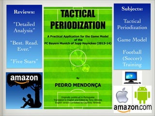 Reviews:	

!
“Detailed
Analysis”	

!
“Best. Read.
Ever.”	

!
“Five Stars”
Subjects:	

!
Tactical
Periodization	

!
Game Model	

!
Football
(Soccer)
Training
TACTICAL
PERIODIZATION
A Practical Application for the Game Model
of the
FC Bayern Munich of Jupp Heynckes (2013-14)
By
!
PEDRO MENDONÇA
Originally published in Portuguese
Translated to English and Edited by Tony Almeida
English version Co-Edited by Courtney Almeida
 
