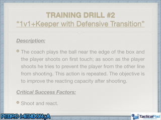 Description:
The coach plays the ball near the edge of the box and
the player shoots on ﬁrst touch; as soon as the player
shoots he tries to prevent the player from the other line
from shooting. This action is repeated. The objective is
to improve the reacting capacity after shooting.

Critical Success Factors:
Shoot and react.
TRAINING DRILL #2
“1v1+Keeper with Defensive Transition”
 