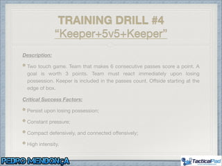 Description:
Two touch game. Team that makes 6 consecutive passes score a point. A
goal is worth 3 points. Team must react immediately upon losing
possession. Keeper is included in the passes count. Oﬀside starting at the
edge of box.

Critical Success Factors:
Persist upon losing possession;

Constant pressure;

Compact defensively, and connected oﬀensively;

High intensity.
TRAINING DRILL #4
“Keeper+5v5+Keeper”
 