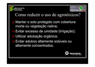 Como reduzir o uso de agrotóxicos?
Manter o solo protegido com cobertura
morta ou vegetação nativa;
Evitar excesso de umidade (Irrigação);
Utilizar adubação orgânica;
Evitar adubos altamente solúveis ou
altamente concentrados.
 