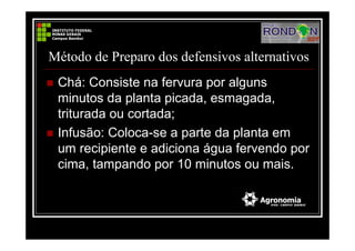Método de Preparo dos defensivos alternativos
Chá: Consiste na fervura por alguns
minutos da planta picada, esmagada,
triturada ou cortada;
Infusão: Coloca-se a parte da planta em
um recipiente e adiciona água fervendo por
cima, tampando por 10 minutos ou mais.
 