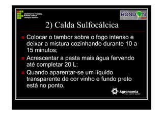 2) Calda Sulfocálcica
Colocar o tambor sobre o fogo intenso e
deixar a mistura cozinhando durante 10 a
15 minutos;
Acrescentar a pasta mais água fervendo
até completar 20 L;
Quando aparentar-se um líquido
transparente de cor vinho e fundo preto
está no ponto.
 
