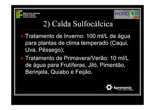 2) Calda Sulfocálcica
Tratamento de Inverno: 100 ml/L de água
para plantas de clima temperado (Caqui,
Uva, Pêssego);
Tratamento de Primavera/Verão: 10 ml/L
de água para Frutíferas, Jiló, Pimentão,
Berinjela, Quiabo e Feijão.
 