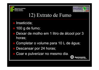 12) Extrato de Fumo
Inseticida;
100 g de fumo;
Deixar de molho em 1 litro de álcool por 3
horas;
Completar o volume para 10 L de água;
Descansar por 24 horas;
Coar e pulverizar no mesmo dia.
 