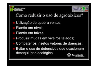Como reduzir o uso de agrotóxicos?
Utilização de quebra ventos;
Plantio em nível;
Plantio em faixas;
Produzir mudas em viveiros telados;
Combater os insetos vetores de doenças;
Evitar o uso de defensivos que ocasionam
desequilíbrio ecológico.
 