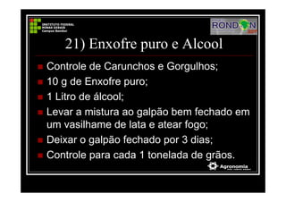 21) Enxofre puro e Alcool
Controle de Carunchos e Gorgulhos;
10 g de Enxofre puro;
1 Litro de álcool;
Levar a mistura ao galpão bem fechado em
um vasilhame de lata e atear fogo;
Deixar o galpão fechado por 3 dias;
Controle para cada 1 tonelada de grãos.
 