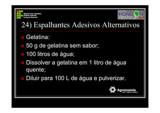 24) Espalhantes Adesivos Alternativos
Gelatina:
50 g de gelatina sem sabor;
100 litros de água;
Dissolver a gelatina em 1 litro de água
quente;
Diluir para 100 L de água e pulverizar.
 