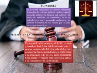 FUNCIONES
La Casación Venezolana ha definido claramente
la función del defensor judicial, estableciendo el
siguiente criterio: la función del defensor ad
litem, en beneficio del demandado, es el de
defenderlo, el que el accionado pueda ejercer su
derecho de defensa, lo cual supone que sea oído
en su oportunidad legal.
REFERENTE A LA DESIGNACIÓN DEL DEFENSOR AD-LITEM
En resguardo a las garantías del debido proceso
y derecho a la defensa, del demandado, para el
caso de designársele defensor judicial de oficio,
defensor ad-litem, habrá de dársele preferencia
a su apoderado, si lo tuviere, quien obviamente
tiene interés y vocación para su defensa, debido
a su vinculación con su defendido.
 