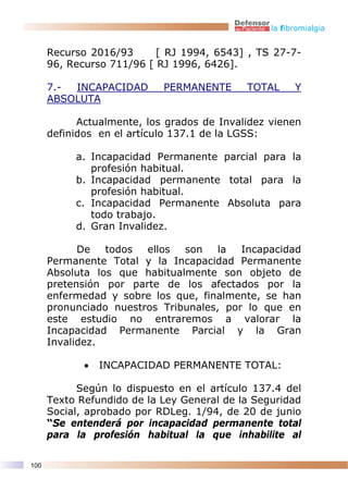 la fibromialgia


      Recurso 2016/93      [ RJ 1994, 6543] , TS 27-7-
      96, Recurso 711/96 [ RJ 1996, 6426].

      7.- INCAPACIDAD       PERMANENTE      TOTAL      Y
      ABSOLUTA

            Actualmente, los grados de Invalidez vienen
      definidos en el artículo 137.1 de la LGSS:

           a. Incapacidad Permanente parcial para la
              profesión habitual.
           b. Incapacidad permanente total para la
              profesión habitual.
           c. Incapacidad Permanente Absoluta para
              todo trabajo.
           d. Gran Invalidez.

            De   todos  ellos  son   la   Incapacidad
      Permanente Total y la Incapacidad Permanente
      Absoluta los que habitualmente son objeto de
      pretensión por parte de los afectados por la
      enfermedad y sobre los que, finalmente, se han
      pronunciado nuestros Tribunales, por lo que en
      este estudio no entraremos a valorar la
      Incapacidad Permanente Parcial y la Gran
      Invalidez.

             •   INCAPACIDAD PERMANENTE TOTAL:

            Según lo dispuesto en el artículo 137.4 del
      Texto Refundido de la Ley General de la Seguridad
      Social, aprobado por RDLeg. 1/94, de 20 de junio
      “Se entenderá por incapacidad permanente total
      para la profesión habitual la que inhabilite al

100
 