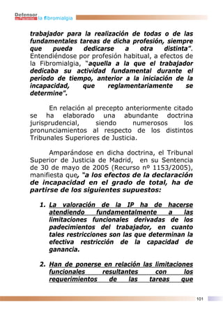 la fibromialgia


trabajador para la realización de todas o de las
fundamentales tareas de dicha profesión, siempre
que    pueda     dedicarse   a   otra    distinta”.
Entendiéndose por profesión habitual, a efectos de
la Fibromialgia, “aquella a la que el trabajador
dedicaba su actividad fundamental durante el
período de tiempo, anterior a la iniciación de la
incapacidad,    que     reglamentariamente       se
determine”.

      En relación al precepto anteriormente citado
se ha elaborado una abundante doctrina
jurisprudencial,     siendo     numerosos       los
pronunciamientos al respecto de los distintos
Tribunales Superiores de Justicia.

      Amparándose en dicha doctrina, el Tribunal
Superior de Justicia de Madrid, en su Sentencia
de 30 de mayo de 2005 (Recurso nº 1153/2005),
manifiesta que, “a los efectos de la declaración
de incapacidad en el grado de total, ha de
partirse de los siguientes supuestos:

  1. La valoración de la IP ha de hacerse
     atendiendo      fundamentalmente      a   las
     limitaciones funcionales derivadas de los
     padecimientos del trabajador, en cuanto
     tales restricciones son las que determinan la
     efectiva restricción de la capacidad de
     ganancia.

  2. Han de ponerse en relación las limitaciones
     funcionales    resultantes     con       los
     requerimientos   de    las   tareas     que

                                                      101
 