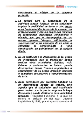 la fibromialgia


        constituyen    el   núcleo   de   la   concreta
        profesión.

      3. La aptitud para el desempeño de la
         actividad laboral habitual de un trabajador
         implica la posibilidad de llevar a cabo todas
         o las fundamentales tareas de la misma, con
         profesionalidad y con las exigencias mínimas
         de continuidad, dedicación, rendimiento y
         eficacia, sin que el desempeños de las
         misma genere “riesgos adicionales o
         superpuestos” a los normales de un oficio o
         comporte     el     sometimiento     a   “una
         continuación de sufrimiento” en el trabajo
         diario.

      4. No es obstáculo a la declaración de tal grado
         de incapacidad que el trabajador pueda
         realizar otras actividades distintas, más
         livianas y sedentarias, o incluso pueda
         desempeñar tareas “menos importantes o
         secundarias” de su propia profesión habitual
         o cometidos secundarios o complementarios
         de ésta.

      5. Debe entenderse por profesión habitual no
         un determinado puesto de trabajo, sino
         aquella que el trabajador está cualificado
         para realizar y a la que la empresa le haya
         destinado o pueda destinarle en la movilidad
         funcional (Movilidad Funcional a la que se
         refiere el artículo 39 del Real Decreto
         Legislativo 1/1995, por el que se aprueba el



102
 