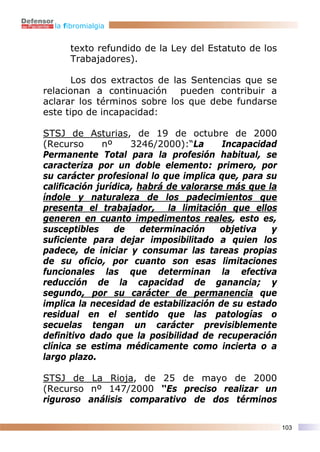 la fibromialgia


      texto refundido de la Ley del Estatuto de los
      Trabajadores).

       Los dos extractos de las Sentencias que se
relacionan a continuación pueden contribuir a
aclarar los términos sobre los que debe fundarse
este tipo de incapacidad:

STSJ de Asturias, de 19 de octubre de 2000
(Recurso      nº     3246/2000):“La      Incapacidad
Permanente Total para la profesión habitual, se
caracteriza por un doble elemento: primero, por
su carácter profesional lo que implica que, para su
calificación jurídica, habrá de valorarse más que la
índole y naturaleza de los padecimientos que
presenta el trabajador, la limitación que ellos
generen en cuanto impedimentos reales, esto es,
susceptibles     de     determinación   objetiva   y
suficiente para dejar imposibilitado a quien los
padece, de iniciar y consumar las tareas propias
de su oficio, por cuanto son esas limitaciones
funcionales las que determinan la efectiva
reducción de la capacidad de ganancia; y
segundo, por su carácter de permanencia que
implica la necesidad de estabilización de su estado
residual en el sentido que las patologías o
secuelas tengan un carácter previsiblemente
definitivo dado que la posibilidad de recuperación
clínica se estima médicamente como incierta o a
largo plazo.

STSJ de La Rioja, de 25 de mayo de 2000
(Recurso nº 147/2000 “Es preciso realizar un
riguroso análisis comparativo de dos términos

                                                       103
 