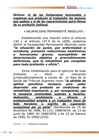 la fibromialgia


      fácticos: el de las limitaciones funcionales y
      orgánicas que producen al trabajador las lesiones
      que padece y el de los requerimientos psíco-físicos
      de su profesión habitual.

                 • INCAPACIDAD PERMANENTE ABSOLUTA :

            Estableciendo una relación entre el artículo
      134 y el artículo 137.5 de la LGSS, podemos
      definir la Incapacidad Permanente Absoluta como
      “la situación de quien, por enfermedad o
      accidente, presenta reducciones anatómicas
      o    funcionales     graves,   susceptibles    de
      determinación objetiva y previsiblemente
      definitivas, que le inhabilitan por completo
      para toda profesión u oficio”.

            Dicha inhabilitación para el ejercicio de toda
      profesión      u       oficio      se       interpreta
      jurisprudencialmente a través de la Sala de lo
      Social del Tribunal Supremo como “la pérdida de
      aptitud    psicofísica   necesaria     para     poder
      desarrollar una profesión en condiciones de
      rentabilidad empresarial, y, por consiguiente, con
      la necesaria continuidad, sujeción a horarios,
      dedicación,     rendimiento       o     eficacia     y
      profesionalidad exigible a un trabajador fuera de
      todo    heroísmo     o   espíritu   de     superación
      excepcional por su parte” (Sentencias de 15 de
      diciembre de 1988, RJ (12) 1988/9634; de 13 de
      junio de 1989, RJ 1989/4576 y de 23 de febrero
      de 1990, RJ 1990/1219).

      (12) RJ ..../....: Referencia Aranzadi.



104
 