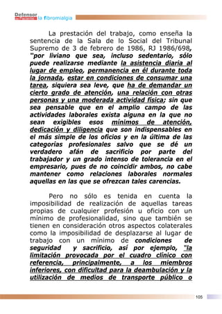 la fibromialgia


      La prestación del trabajo, como enseña la
sentencia de la Sala de lo Social del Tribunal
Supremo de 3 de febrero de 1986, RJ 1986/698,
“por liviano que sea, incluso sedentario, sólo
puede realizarse mediante la asistencia diaria al
lugar de empleo, permanencia en él durante toda
la jornada, estar en condiciones de consumar una
tarea, siquiera sea leve, que ha de demandar un
cierto grado de atención, una relación con otras
personas y una moderada actividad física; sin que
sea pensable que en el amplio campo de las
actividades laborales exista alguna en la que no
sean exigibles esos mínimos de atención,
dedicación y diligencia que son indispensables en
el más simple de los oficios y en la última de las
categorías profesionales salvo que se dé un
verdadero afán de sacrificio por parte del
trabajador y un grado intenso de tolerancia en el
empresario, pues de no coincidir ambos, no cabe
mantener como relaciones laborales normales
aquellas en las que se ofrezcan tales carencias.

       Pero no sólo es tenida en cuenta la
imposibilidad de realización de aquellas tareas
propias de cualquier profesión u oficio con un
mínimo de profesionalidad, sino que también se
tienen en consideración otros aspectos colaterales
como la imposibilidad de desplazarse al lugar de
trabajo con un mínimo de condiciones             de
seguridad     y sacrificio, así por ejemplo, “la
limitación provocada por el cuadro clínico con
referencia, principalmente, a los miembros
inferiores, con dificultad para la deambulación y la
utilización de medios de transporte público o

                                                       105
 