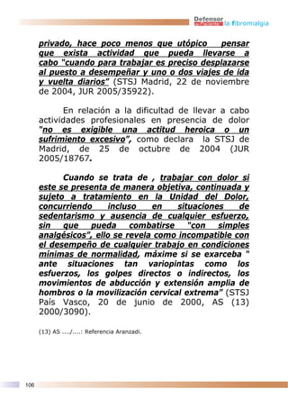 la fibromialgia


      privado, hace poco menos que utópico       pensar
      que exista actividad que pueda llevarse a
      cabo “cuando para trabajar es preciso desplazarse
      al puesto a desempeñar y uno o dos viajes de ida
      y vuelta diarios” (STSJ Madrid, 22 de noviembre
      de 2004, JUR 2005/35922).

            En relación a la dificultad de llevar a cabo
      actividades profesionales en presencia de dolor
      “no es exigible una actitud heroica o un
      sufrimiento excesivo”, como declara la STSJ de
      Madrid, de 25 de octubre de 2004 (JUR
      2005/18767.

            Cuando se trata de , trabajar con dolor si
      este se presenta de manera objetiva, continuada y
      sujeto a tratamiento en la Unidad del Dolor,
      concurriendo      incluso   en    situaciones    de
      sedentarismo y ausencia de cualquier esfuerzo,
      sin   que   pueda      combatirse    “con   simples
      analgésicos”, ello se revela como incompatible con
      el desempeño de cualquier trabajo en condiciones
      mínimas de normalidad, máxime si se exarceba “
      ante situaciones tan variopintas como los
      esfuerzos, los golpes directos o indirectos, los
      movimientos de abducción y extensión amplia de
      hombros o la movilización cervical extrema” (STSJ
      País Vasco, 20 de junio de 2000, AS (13)
      2000/3090).

      (13) AS ..../....: Referencia Aranzadi.




106
 