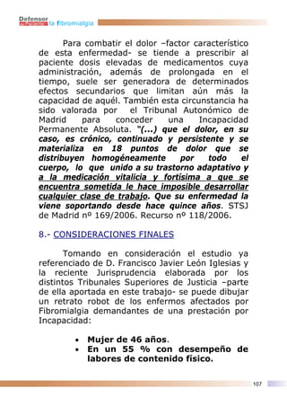 la fibromialgia


       Para combatir el dolor –factor característico
de esta enfermedad- se tiende a prescribir al
paciente dosis elevadas de medicamentos cuya
administración, además de prolongada en el
tiempo, suele ser generadora de determinados
efectos secundarios que limitan aún más la
capacidad de aquél. También esta circunstancia ha
sido valorada por     el Tribunal Autonómico de
Madrid     para   conceder      una    Incapacidad
Permanente Absoluta. “(...) que el dolor, en su
caso, es crónico, continuado y persistente y se
materializa en 18 puntos de dolor que se
distribuyen homogéneamente         por   todo     el
cuerpo, lo que unido a su trastorno adaptativo y
a la medicación vitalicia y fortísima a que se
encuentra sometida le hace imposible desarrollar
cualquier clase de trabajo. Que su enfermedad la
viene soportando desde hace quince años. STSJ
de Madrid nº 169/2006. Recurso nº 118/2006.

8.- CONSIDERACIONES FINALES

       Tomando en consideración el estudio ya
referenciado de D. Francisco Javier León Iglesias y
la reciente Jurisprudencia elaborada por los
distintos Tribunales Superiores de Justicia –parte
de ella aportada en este trabajo- se puede dibujar
un retrato robot de los enfermos afectados por
Fibromialgia demandantes de una prestación por
Incapacidad:

          •   Mujer de 46 años.
          •   En un 55 % con desempeño de
              labores de contenido físico.

                                                       107
 