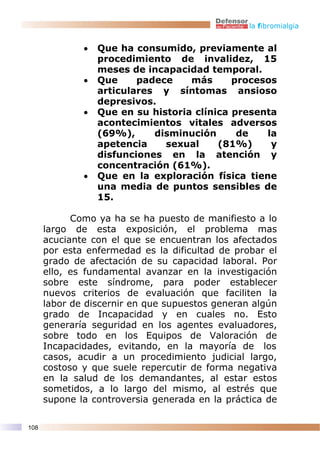 la fibromialgia


              •   Que ha consumido, previamente al
                  procedimiento de invalidez, 15
                  meses de incapacidad temporal.
              •   Que     padece    más      procesos
                  articulares y síntomas ansioso
                  depresivos.
              •   Que en su historia clínica presenta
                  acontecimientos vitales adversos
                  (69%),     disminución      de   la
                  apetencia    sexual     (81%)     y
                  disfunciones en la atención y
                  concentración (61%).
              •   Que en la exploración física tiene
                  una media de puntos sensibles de
                  15.

            Como ya ha se ha puesto de manifiesto a lo
      largo de esta exposición, el problema mas
      acuciante con el que se encuentran los afectados
      por esta enfermedad es la dificultad de probar el
      grado de afectación de su capacidad laboral. Por
      ello, es fundamental avanzar en la investigación
      sobre este síndrome, para poder establecer
      nuevos criterios de evaluación que faciliten la
      labor de discernir en que supuestos generan algún
      grado de Incapacidad y en cuales no. Esto
      generaría seguridad en los agentes evaluadores,
      sobre todo en los Equipos de Valoración de
      Incapacidades, evitando, en la mayoría de los
      casos, acudir a un procedimiento judicial largo,
      costoso y que suele repercutir de forma negativa
      en la salud de los demandantes, al estar estos
      sometidos, a lo largo del mismo, al estrés que
      supone la controversia generada en la práctica de

108
 