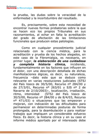 la fibromialgia


la prueba, las dudas sobre la veracidad de la
enfermedad y la incertidumbre del resultado.

      Es, precisamente, sobre esta necesidad de
encontrar nuevas formas probatorias sobre la que
se hacen eco los propios Tribunales en sus
razonamientos, al echar en falta la acreditación
del grado de afectación de las limitaciones
funcionales que producen estas patologías.

       Como en cualquier procedimiento judicial
relacionado con la ciencia médica, para la
acreditación y prueba de los hechos alegados, en
este caso de la Fibromialgia, es necesario, en
primer lugar, la elaboración de una cuidadosa
y    completa      historia     clínica,   incidiendo,
fundamentalmente en los factores que influyen en
el dolor, con una descripción detallada de dichas
manifestaciones álgicas, es decir, su naturaleza,
frecuencia –dato este que se deduce como
relevante en varias resoluciones judiciales (STSJ
del País Vasco de 30/5/00, Recurso nº 284/00 y
de 27/3/01, Recurso nº 263/01 y SJS nº 2 de
Navarra de 2/10/2003)-, localización, irradiación,
ritmo, intensidad       (STSJ del País Vasco de
30/5/00, Recurso nº 284/00 y de 8/4/03, Recurso
nº 471/03) o situaciones que las empeoran y
mejoran, con indicación de las dificultades para
permanecer en determinadas posturas de forma
prolongada, para la deambulación o para realizar
trabajos que impliquen un considerable esfuerzo
físico. Es decir, la historia clínica y en su caso el
informe médico aportado por el interesado debe



                                                         109
 