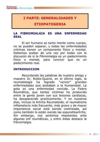 la fibromialgia



        I PARTE: GENERALIDADES Y
                    ETIOPATOGENIA

LA FIBROMIALGIA          ES   UNA   ENFERMEDAD
REAL

      El ser humano es tanto mente como cuerpo,
no se pueden separar, y todas las enfermedades
crónicas tienen un componente físico y mental.
Debemos acabar de una vez por todas con la
discusión de si la Fibromialgia es un padecimiento
físico o mental, para concluir que es un
padecimiento real.

INTRODUCCION

       Recordando las palabras de nuestro amigo y
maestro Dr, Rotés-Querol, en el último siglo, la
reumatologia ha logrado “vencer” grandes
enfermedades que azotaban a la humanidad. La
gota es una enfermedad vencida. La Fiebre
Reumática, que tantas víctimas ha producido
entre la gente joven con sus lesiones cardiacas,
ha desaparecido practicamente. Y en nuestros
días, incluso la Artritis Reumatoide, el reumatismo
inflamatorio más frecuente, más grave y de mayor
importancia social está siendo controlada, así
como también lo están siendo las espondiloartrítis.
Sin embargo, nos sentimos impotentes ante
algunas enf reumáticas, y entre éstas destaca la
Fibromialgia.



                                                      11
 