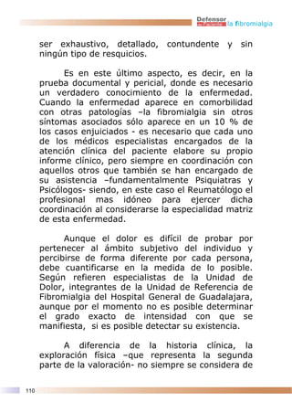 la fibromialgia


      ser exhaustivo, detallado,    contundente   y   sin
      ningún tipo de resquicios.

            Es en este último aspecto, es decir, en la
      prueba documental y pericial, donde es necesario
      un verdadero conocimiento de la enfermedad.
      Cuando la enfermedad aparece en comorbilidad
      con otras patologías –la fibromialgia sin otros
      síntomas asociados sólo aparece en un 10 % de
      los casos enjuiciados - es necesario que cada uno
      de los médicos especialistas encargados de la
      atención clínica del paciente elabore su propio
      informe clínico, pero siempre en coordinación con
      aquellos otros que también se han encargado de
      su asistencia –fundamentalmente Psiquiatras y
      Psicólogos- siendo, en este caso el Reumatólogo el
      profesional mas idóneo para ejercer dicha
      coordinación al considerarse la especialidad matriz
      de esta enfermedad.

            Aunque el dolor es difícil de probar por
      pertenecer al ámbito subjetivo del individuo y
      percibirse de forma diferente por cada persona,
      debe cuantificarse en la medida de lo posible.
      Según refieren especialistas de la Unidad de
      Dolor, integrantes de la Unidad de Referencia de
      Fibromialgia del Hospital General de Guadalajara,
      aunque por el momento no es posible determinar
      el grado exacto de intensidad con que se
      manifiesta, si es posible detectar su existencia.

            A diferencia de la historia clínica, la
      exploración física –que representa la segunda
      parte de la valoración- no siempre se considera de

110
 