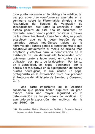 la fibromialgia


todo punto necesaria en la bibliografía médica, tal
vez por advertirse –conforme se apuntaba en el
seminario sobre la Fibromialgia dirigido a los
facultativos del Equipos de Valoración de
Incapacidades- que llama la atención el buen
estado general de este tipo de pacientes. No
obstante, como hemos podido constatar a través
de las diferentes Resoluciones Judiciales, se puede
establecer que es la determinación de los
llamados puntos neurálgicos típicos de la
Fibromialgia (puntos gatillo o tender points) lo que
constituye actualmente el medio de prueba más
aceptado y efectivo para la demostración de la
existencia de una determinada Incapacidad –con
opiniones tanto a favor como en contra de su
utilización por parte de la doctrina-. Por tanto,
en la actualidad, se sigue apostando por la
pericia del facultativo en la digitopresión de dichos
puntos neurálgicos, la cual asume un papel
protagonista en la exploración física que propone
el Protocolo del Ministerio de Sanidad y Consumo
(14).

      Una parte importante de la Doctrina
considera que podría haber supuesto un gran
avance hacia una mayor seguridad en la
determinación de las pensiones de invalidez lo
apuntado en la exposición de motivos de la
Ley 24/97, de

(14)     Fibromialgía. Madrid: Ministerio de Sanidad y Consumo, Consejo
       Interterritorial del Sistema   Nacional de Salud; 2003.




                                                                          111
 