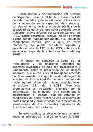 la fibromialgia


           Consolidación y Racionalización del Sistema
      de Seguridad Social; a tal fin se preveía una lista
      de enfermedades, y de su valoración a los efectos
      de la reducción en la capacidad de trabajo y,
      correlativamente, de la presumible pérdida de la
      capacidad de ganancia, que sería aprobada por el
      Gobierno, previo informe del Consejo General del
      INSS. Dicho desarrollo, todavía no se ha llevado
      a cabo debido, fundamentalmente, a su indudable
      complejidad técnica, por lo que, en estos
      momentos, se puede considerar vigente y
      aplicable el artículo 137 de la LGSS, anterior a la
      entrada en vigor de la anteriormente citada Ley
      24/97.

             Al entrar en conexión la salud de los
      trabajadores y las relaciones laborales no
      podemos olvidarnos de algo tan trascendente y
      fundamental como la prevención de los riesgos
      laborales que pueda sufrir el trabajador afectado
      por la enfermedad y al que le ha sido denegado la
      solicitud de Incapacidad Permanente después de
      haber agotado el periodo máximo establecido en
      el artículo 128.1 de la LGSS. Ante esta
      circunstancia al trabajador afectado por la
      enfermedad, no le queda otra opción que la
      incorporación al trabajo, aún no estando en
      condiciones de poder realizarlo con el mínimo de
      profesionalidad y productividad que proclaman las
      Resoluciones de los Tribunales Superiores de
      Justicia anteriormente citadas.

          En este sentido, estableciendo una conexión
      entre los artículos 22 y el 25 de la Ley 31/1995,

112
 
