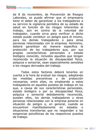 la fibromialgia


de 8 de noviembre, de Prevención de Riesgos
Laborales, se puede afirmar que el empresario
tiene el deber de garantizar a los trabajadores a
su servicio la vigilancia periódica de su estado de
salud en función de los riesgos inherentes al
trabajo, aún en contra de la voluntad del
trabajador, cuando sirva para verificar si dicho
estado puede constituir un peligro para él mismo,
para los demás trabajadores o para otras
personas relacionadas con la empresa. Asimismo,
deberá garantizar de manera específica la
protección de los trabajadores que, por sus
propias características personales o estado
biológico conocido, incluidos aquellos que tengan
reconocida la situación de discapacidad física,
psíquica o sensorial, sean especialmente sensibles
a los riesgos derivados del trabajo.

      Todos estos factores deberá tenerlos en
cuenta a la hora de evaluar los riesgos, adoptando
las medidas preventivas y de protección
necesarias, entre ellas, no empleando a estos
trabajadores en aquellos puestos de trabajo en los
que, a causa de sus características personales,
estado biológico o por su discapacidad física,
psíquica o sensorial debidamente reconocida,
puedan ellos, los demás trabajadores u otras
personas relacionadas con la empresa ponerse en
situación de peligro o, en general, cuando se
encuentren manifiestamente en estados o
situaciones transitorias que no respondan a las
exigencias psicofísicas de los respectivos puestos
de trabajo.



                                                      113
 