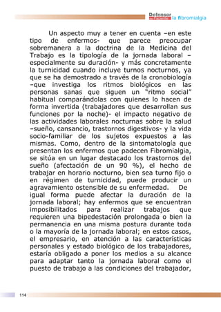 la fibromialgia


            Un aspecto muy a tener en cuenta –en este
      tipo de enfermos- que parece preocupar
      sobremanera a la doctrina de la Medicina del
      Trabajo es la tipología de la jornada laboral –
      especialmente su duración- y más concretamente
      la turnicidad cuando incluye turnos nocturnos, ya
      que se ha demostrado a través de la cronobiología
      –que investiga los ritmos biológicos en las
      personas sanas que siguen un “ritmo social”
      habitual comparándolas con quienes lo hacen de
      forma invertida (trabajadores que desarrollan sus
      funciones por la noche)- el impacto negativo de
      las actividades laborales nocturnas sobre la salud
      –sueño, cansancio, trastornos digestivos- y la vida
      socio-familiar de los sujetos expuestos a las
      mismas. Como, dentro de la sintomatología que
      presentan los enfermos que padecen Fibromialgia,
      se sitúa en un lugar destacado los trastornos del
      sueño (afectación de un 90 %), el hecho de
      trabajar en horario nocturno, bien sea turno fijo o
      en régimen de turnicidad, puede producir un
      agravamiento ostensible de su enfermedad.      De
      igual forma puede afectar la duración de la
      jornada laboral; hay enfermos que se encuentran
      imposibilitados   para    realizar  trabajos   que
      requieren una bipedestación prolongada o bien la
      permanencia en una misma postura durante toda
      o la mayoría de la jornada laboral; en estos casos,
      el empresario, en atención a las características
      personales y estado biológico de los trabajadores,
      estaría obligado a poner los medios a su alcance
      para adaptar tanto la jornada laboral como el
      puesto de trabajo a las condiciones del trabajador,



114
 