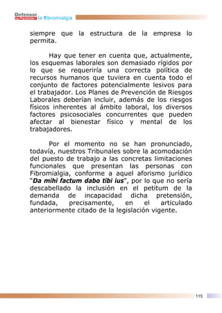 la fibromialgia


siempre que la estructura de la empresa lo
permita.

       Hay que tener en cuenta que, actualmente,
los esquemas laborales son demasiado rígidos por
lo que se requeriría una correcta política de
recursos humanos que tuviera en cuenta todo el
conjunto de factores potencialmente lesivos para
el trabajador. Los Planes de Prevención de Riesgos
Laborales deberían incluir, además de los riesgos
físicos inherentes al ámbito laboral, los diversos
factores psicosociales concurrentes que pueden
afectar al bienestar físico y mental de los
trabajadores.

      Por el momento no se han pronunciado,
todavía, nuestros Tribunales sobre la acomodación
del puesto de trabajo a las concretas limitaciones
funcionales que presentan las personas con
Fibromialgia, conforme a aquel aforismo jurídico
“Da mihi factum dabo tibi ius”, por lo que no sería
descabellado la inclusión en el petitum de la
demanda de incapacidad dicha pretensión,
fundada,    precisamente,     en     el   articulado
anteriormente citado de la legislación vigente.




                                                       115
 