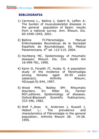 la fibromialgia


 BIBLIOGRAFIA

1) Carmona L., Ballina J, Gabril R, Laffon A:
   The burden of musculoskeletal diseases in
   the general population of Spain: results
   from a national survey. Ann. Rheum. Dis.
   60:1040-1045, 2001.

2) Ballina     FJ:Fibromialgia.       Manual
   Enfermedades Reumaticas de la Sociedad
   Española de Reumatologia. Ed. Medica
   Panamericana. 4th ed. 112-115. 2004.

3) Hochberg MC. Epidemiology of rheumatic
   diseases: Rheum. Dis. Clin. North Am
   16:499-781, 1990.

4) Karin O, Forseth JT, Husby G. A population
   study of the incidence of fibromyalgia
   among      females   aged    26-55   years
   (abstract).        Arthritis       Rheum;
   40(syppl.9):S44, 1997.

5) Wood     PHN,    Badley    EM:    Rheumatic
   disorders.   En:    Miller    DL,    Farmer
   RDT,editores. Epidemiology of diseases.
   Oxford:Blackwell   Scientific  Publicarions;
   333-346, 1982.

6) Wolf F.,Ross     K, Anderson J, Russell J,
   Hebert     L.:     The     prevalence      and
   characteristics of Fibromialgia in the general
   population.. Arthritis Rheum 38:        19-28.
   1995.


                                                    117
 