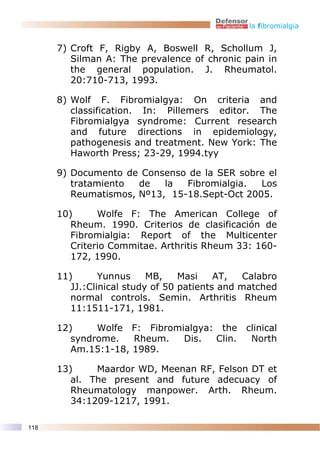 la fibromialgia


      7) Croft F, Rigby A, Boswell R, Schollum J,
         Silman A: The prevalence of chronic pain in
         the general population. J. Rheumatol.
         20:710-713, 1993.

      8) Wolf F. Fibromialgya: On criteria and
         classification. In: Pillemers editor. The
         Fibromialgya syndrome: Current research
         and future directions in epidemiology,
         pathogenesis and treatment. New York: The
         Haworth Press; 23-29, 1994.tyy

      9) Documento de Consenso de la SER sobre el
         tratamiento  de   la  Fibromialgia.  Los
         Reumatismos, Nº13, 15-18.Sept-Oct 2005.

      10)      Wolfe F: The American College of
         Rheum. 1990. Criterios de clasificación de
         Fibromialgia: Report of the Multicenter
         Criterio Commitae. Arthritis Rheum 33: 160-
         172, 1990.

      11)       Yunnus     MB,    Masi    AT,   Calabro
         JJ.:Clinical study of 50 patients and matched
         normal controls. Semin. Arthritis Rheum
         11:1511-171, 1981.

      12)     Wolfe F: Fibromialgya: the clinical
         syndrome.   Rheum.   Dis.  Clin. North
         Am.15:1-18, 1989.

      13)     Maardor WD, Meenan RF, Felson DT et
         al. The present and future adecuacy of
         Rheumatology manpower. Arth. Rheum.
         34:1209-1217, 1991.

118
 